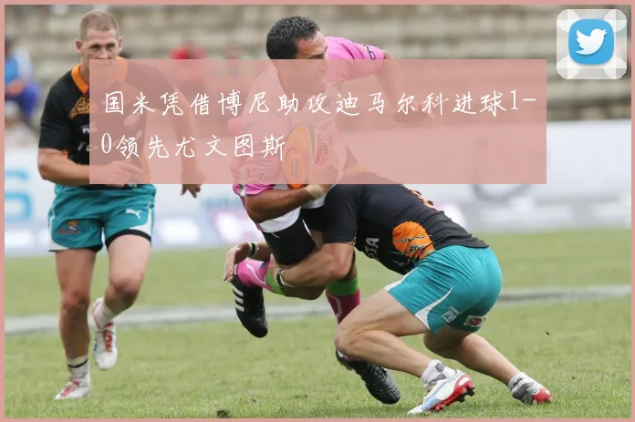 国米凭借博尼助攻迪马尔科进球1-0领先尤文图斯