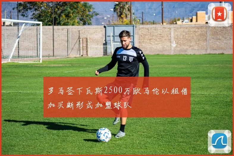 罗马签下瓦斯2500万欧马伦以租借加买断形式加盟球队
