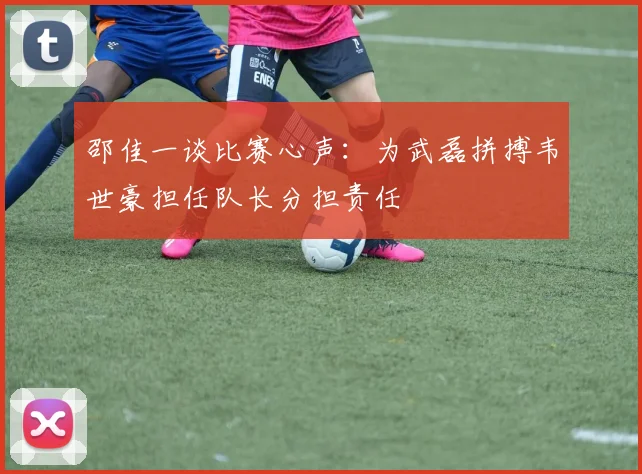 邵佳一谈比赛心声：为武磊拼搏韦世豪担任队长分担责任
