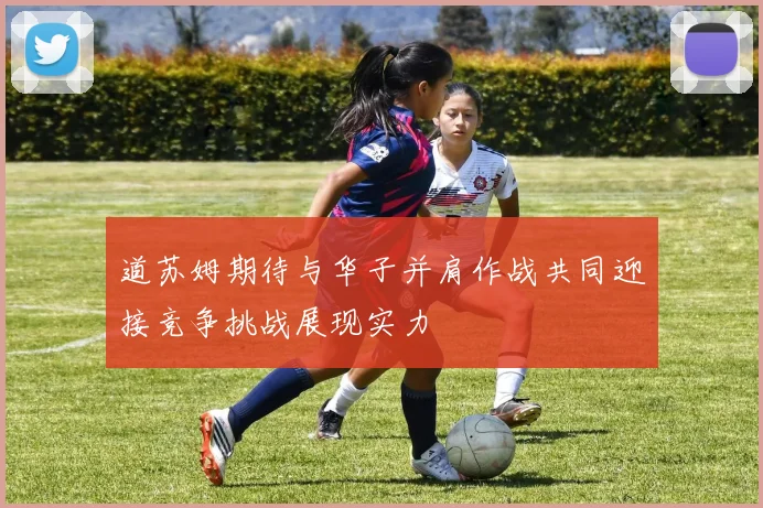 道苏姆期待与华子并肩作战共同迎接竞争挑战展现实力