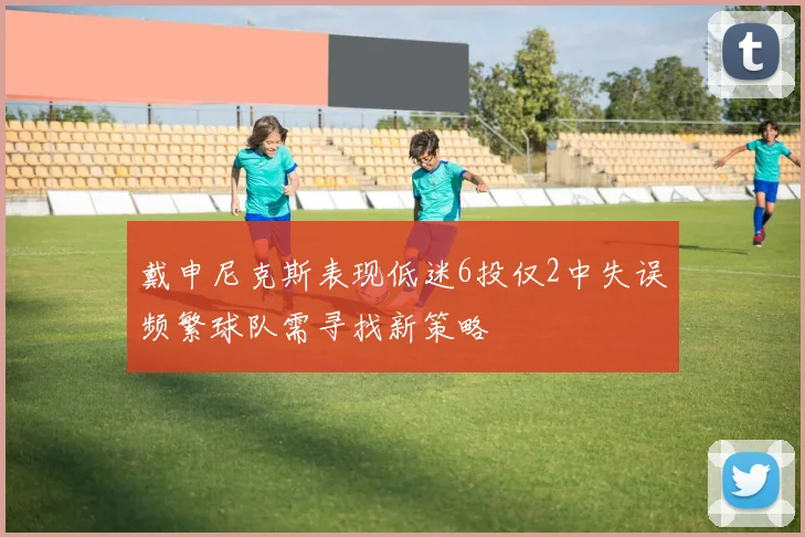 戴申尼克斯表现低迷6投仅2中失误频繁球队需寻找新策略