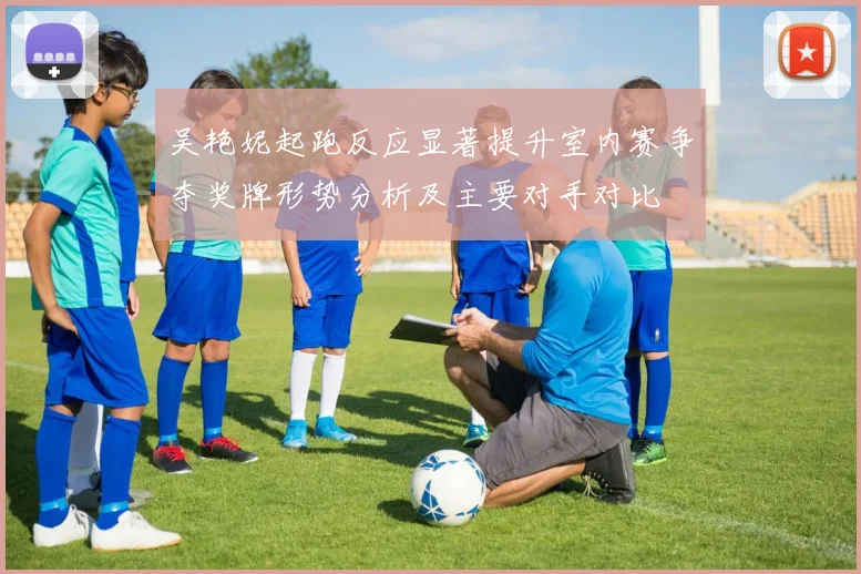吴艳妮起跑反应显著提升室内赛争夺奖牌形势分析及主要对手对比