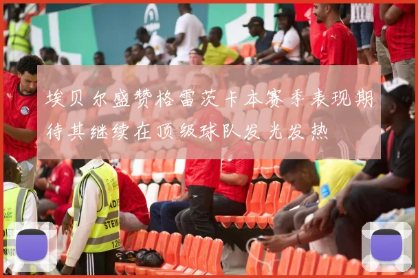 埃贝尔盛赞格雷茨卡本赛季表现期待其继续在顶级球队发光发热