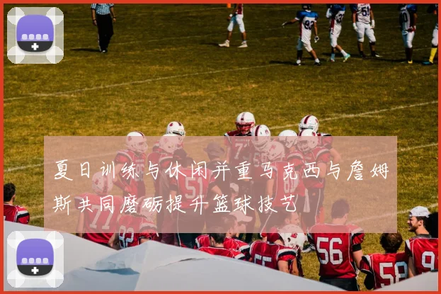 夏日训练与休闲并重马克西与詹姆斯共同磨砺提升篮球技艺