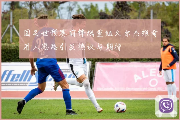 国足世预赛前锋线重组久尔杰维奇用人思路引发热议与期待