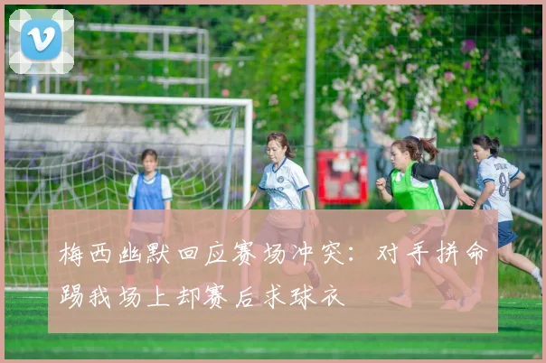 梅西幽默回应赛场冲突：对手拼命踢我场上却赛后求球衣