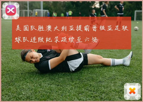 美国队胜澳大利亚提前晋级亚足联球队连败纪录延续至六场