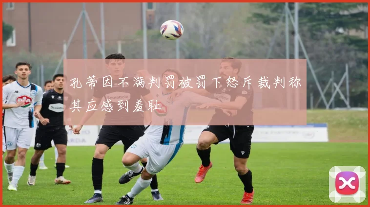 孔蒂因不满判罚被罚下怒斥裁判称其应感到羞耻