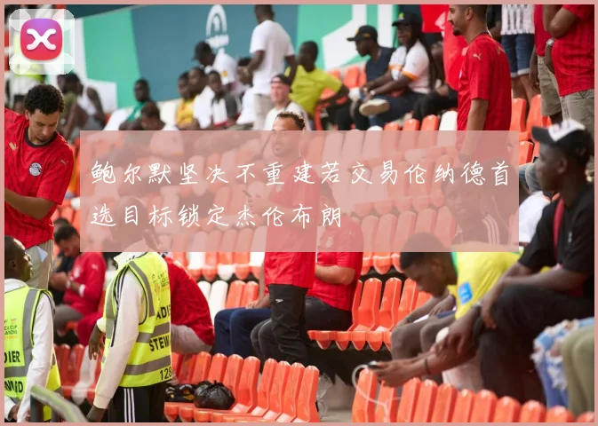 鲍尔默坚决不重建若交易伦纳德首选目标锁定杰伦布朗