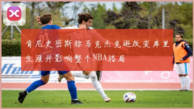 肯尼史密斯称马克杰克逊改变库里生涯并影响整个NBA格局