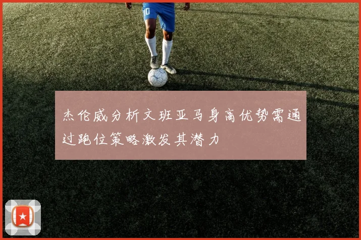 杰伦威分析文班亚马身高优势需通过跑位策略激发其潜力