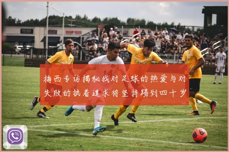 梅西专访揭秘我对足球的热爱与对失败的执着追求将坚持踢到四十岁