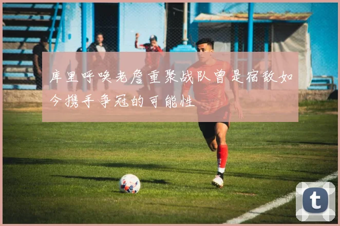 库里呼唤老詹重聚战队曾是宿敌如今携手争冠的可能性