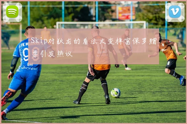Skip对狄龙的看法大变样富保罗赠票引发热议