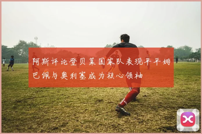 阿斯评论登贝莱国家队表现平平姆巴佩与奥利塞成为核心领袖