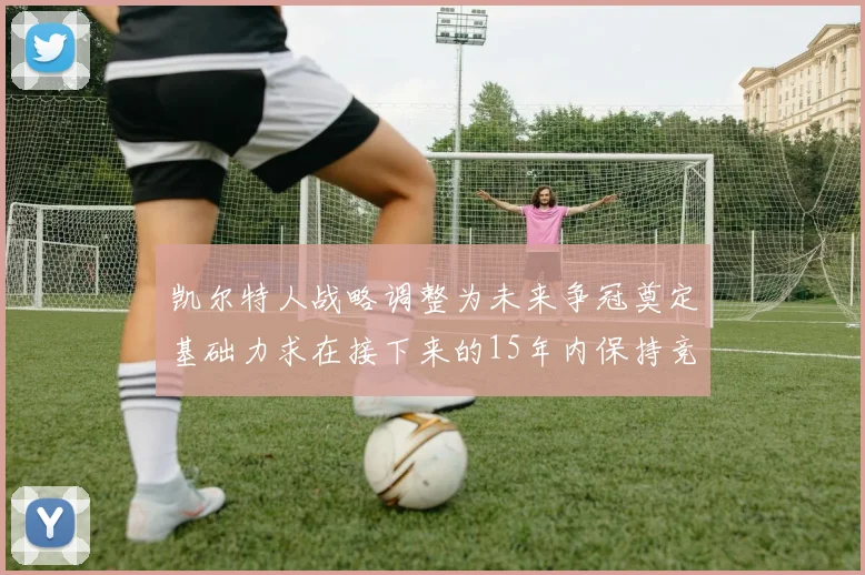 凯尔特人战略调整为未来争冠奠定基础力求在接下来的15年内保持竞争优势