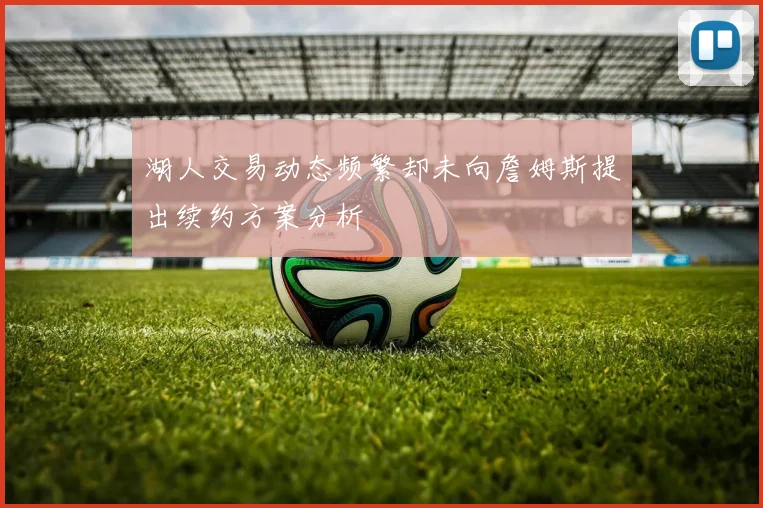 湖人交易动态频繁却未向詹姆斯提出续约方案分析