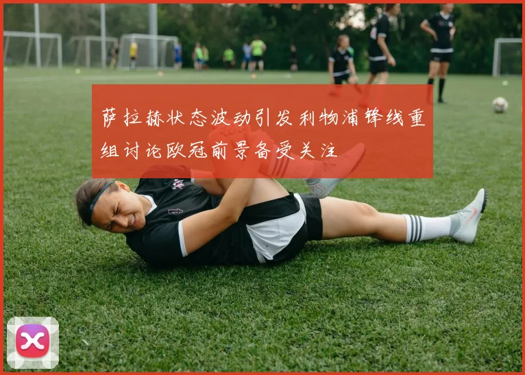 萨拉赫状态波动引发利物浦锋线重组讨论欧冠前景备受关注