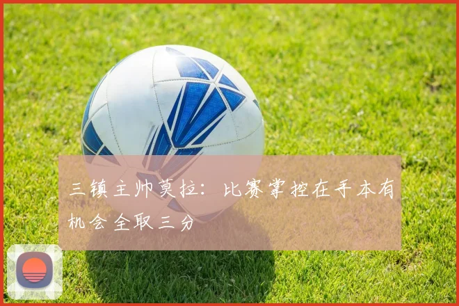 三镇主帅莫拉：比赛掌控在手本有机会全取三分