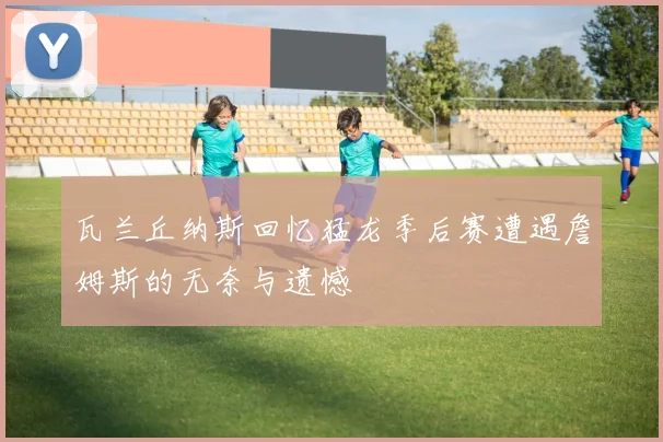瓦兰丘纳斯回忆猛龙季后赛遭遇詹姆斯的无奈与遗憾